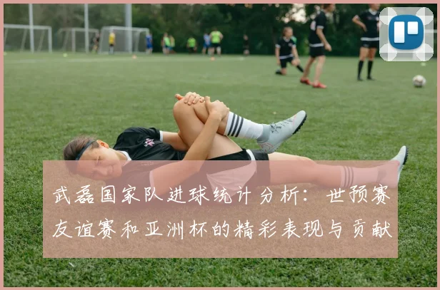 武磊国家队进球统计分析：世预赛友谊赛和亚洲杯的精彩表现与贡献