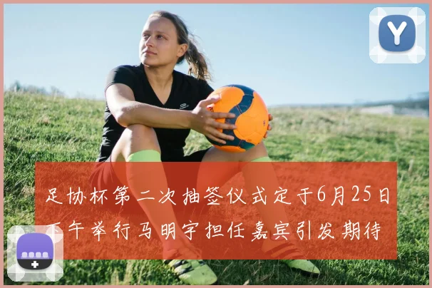 足协杯第二次抽签仪式定于6月25日下午举行马明宇担任嘉宾引发期待