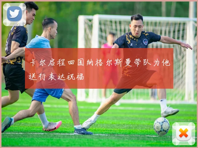卡尔启程回国纳格尔斯曼带队为他送行表达祝福