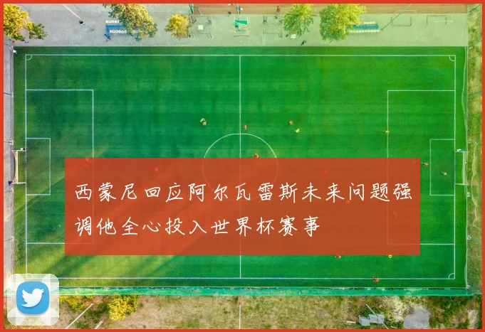 西蒙尼回应阿尔瓦雷斯未来问题强调他全心投入世界杯赛事