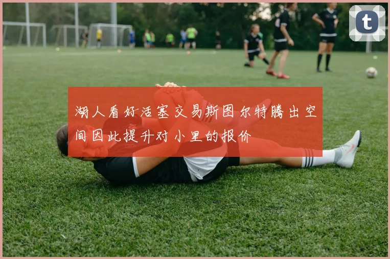 湖人看好活塞交易斯图尔特腾出空间因此提升对小里的报价