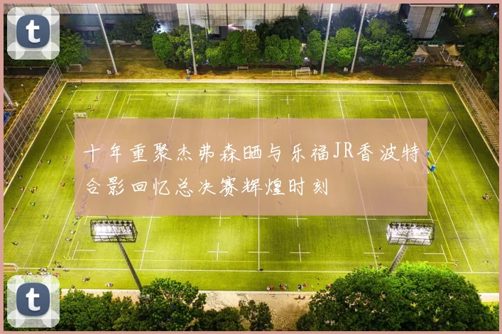 十年重聚杰弗森晒与乐福JR香波特合影回忆总决赛辉煌时刻