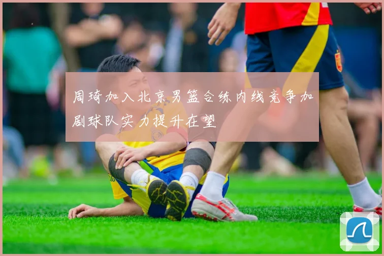 周琦加入北京男篮合练内线竞争加剧球队实力提升在望