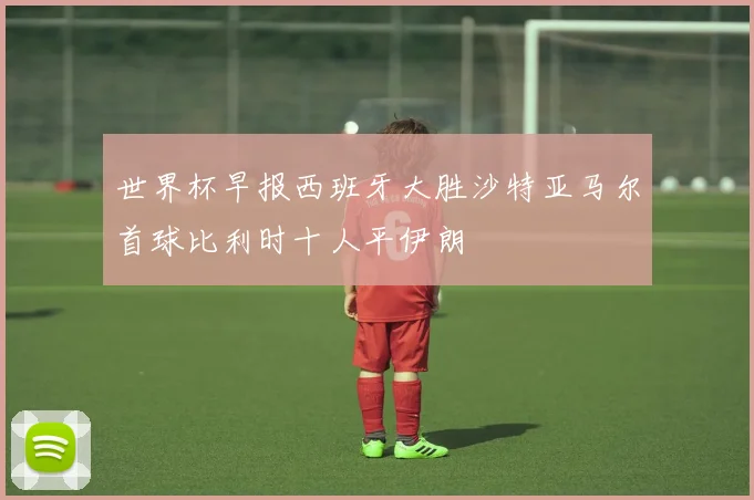 世界杯早报西班牙大胜沙特亚马尔首球比利时十人平伊朗