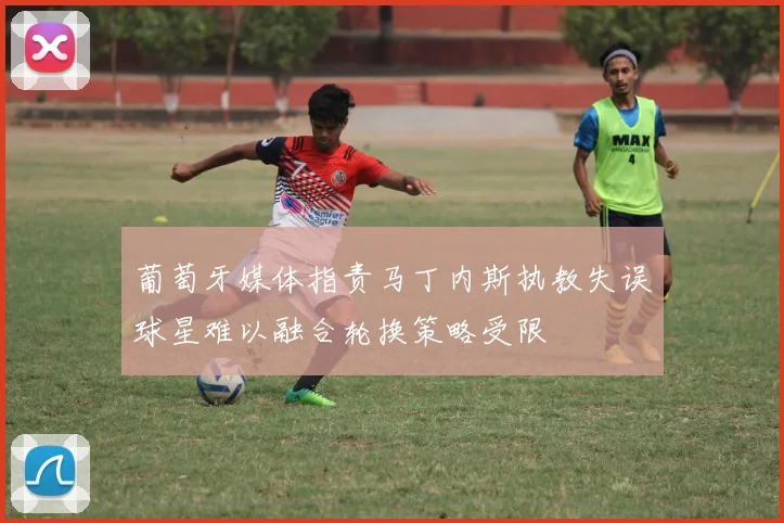 葡萄牙媒体指责马丁内斯执教失误球星难以融合轮换策略受限