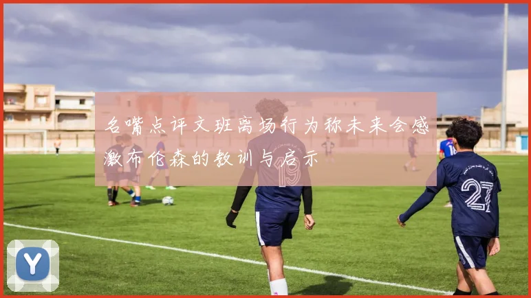 名嘴点评文班离场行为称未来会感激布伦森的教训与启示