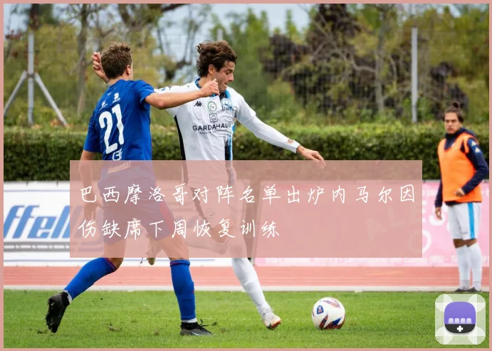 巴西摩洛哥对阵名单出炉内马尔因伤缺席下周恢复训练