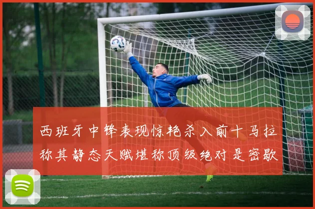 西班牙中锋表现惊艳杀入前十马拉称其静态天赋堪称顶级绝对是密歇根夺冠功臣