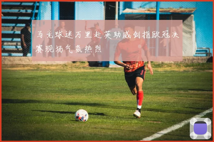 马竞球迷万里赴英助威剑指欧冠决赛现场气氛热烈