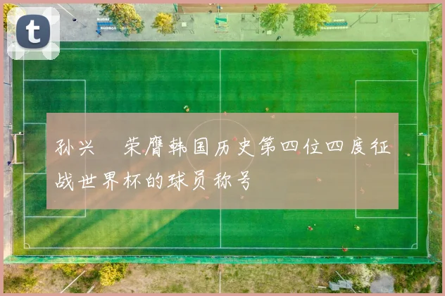 孙兴慜荣膺韩国历史第四位四度征战世界杯的球员称号