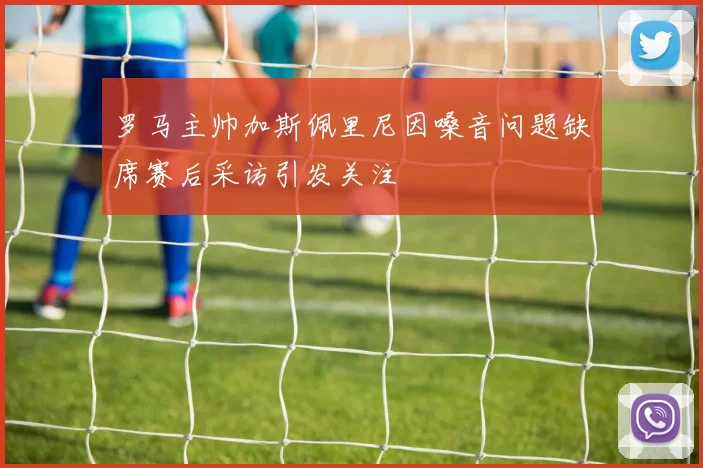 罗马主帅加斯佩里尼因嗓音问题缺席赛后采访引发关注