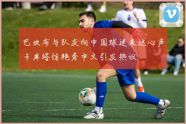 巴坎布与队友向中国球迷表达心声卡库塔惊艳秀中文引发热议