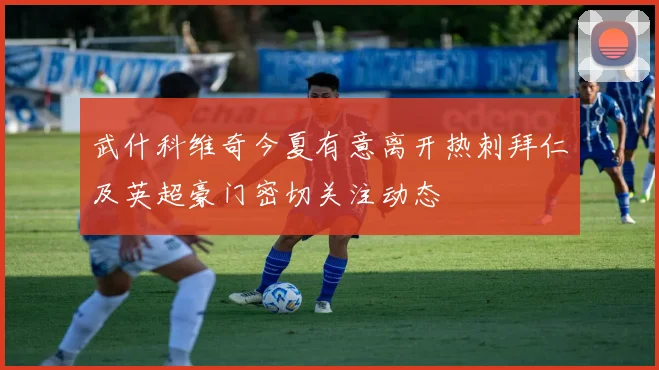 武什科维奇今夏有意离开热刺拜仁及英超豪门密切关注动态