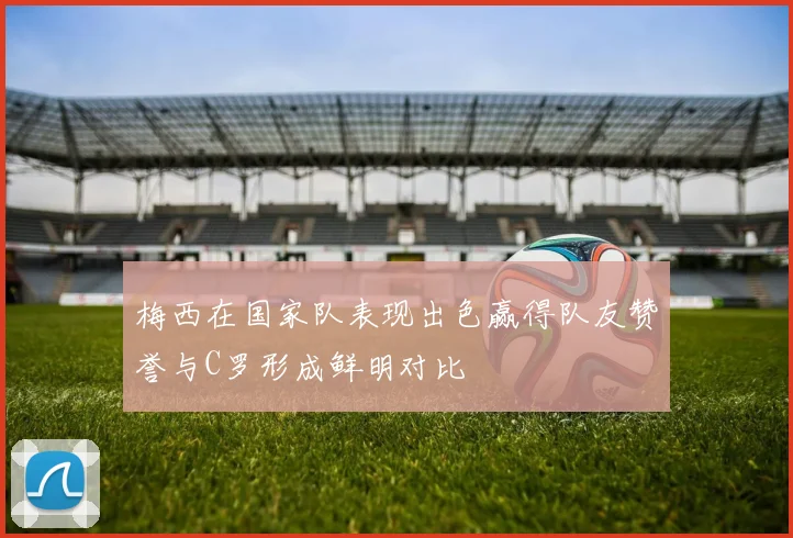 梅西在国家队表现出色赢得队友赞誉与C罗形成鲜明对比
