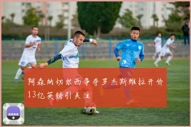 阿森纳切尔西争夺罗杰斯维拉开价13亿英镑引关注