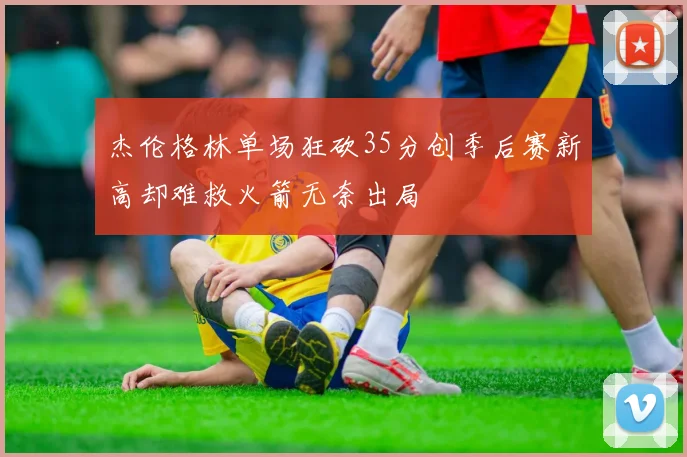 杰伦格林单场狂砍35分创季后赛新高却难救火箭无奈出局