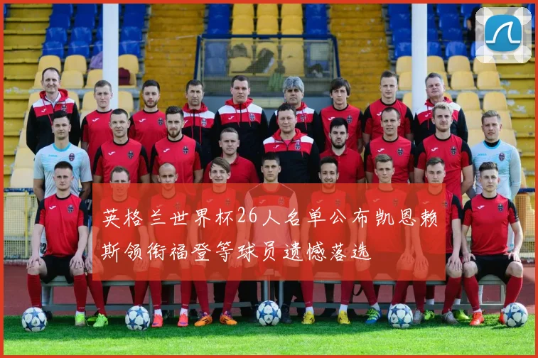 英格兰世界杯26人名单公布凯恩赖斯领衔福登等球员遗憾落选