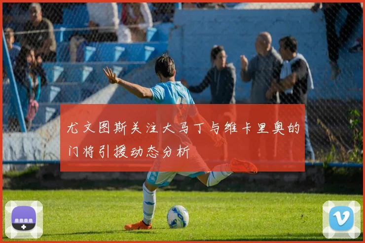 尤文图斯关注大马丁与维卡里奥的门将引援动态分析