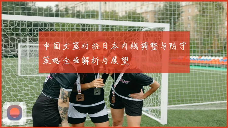 中国女篮对抗日本内线调整与防守策略全面解析与展望