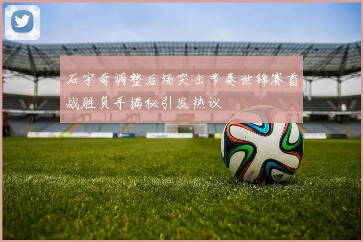 石宇奇调整后场突击节奏世锦赛首战胜负手揭秘引发热议